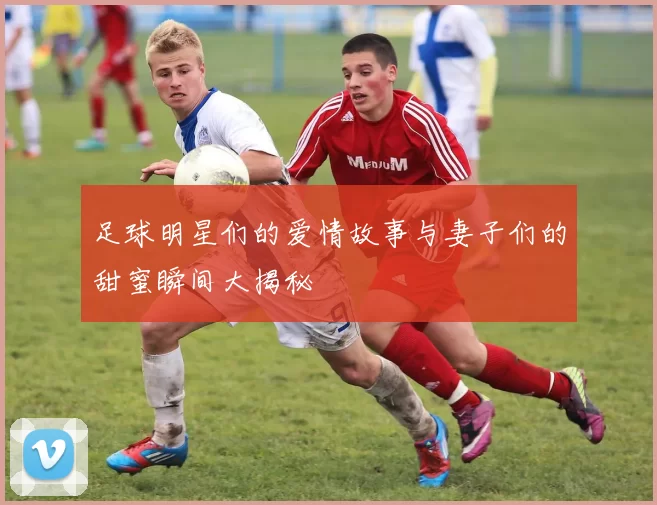 足球明星们的爱情故事与妻子们的甜蜜瞬间大揭秘