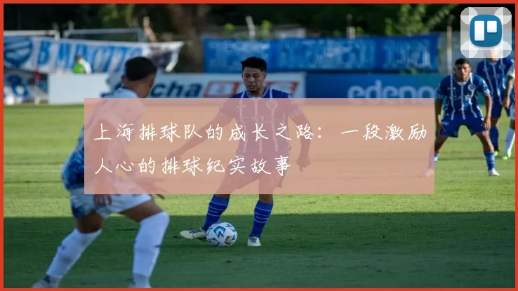 上海排球队的成长之路：一段激励人心的排球纪实故事