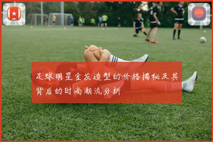 足球明星金发造型的价格揭秘及其背后的时尚潮流分析