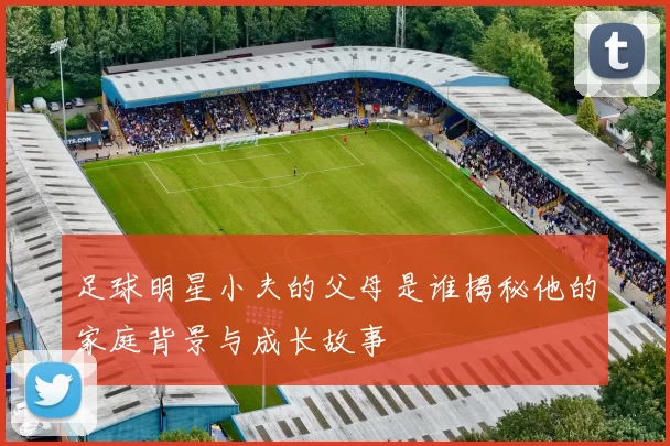 足球明星小夫的父母是谁揭秘他的家庭背景与成长故事
