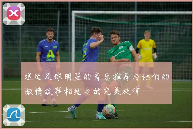 送给足球明星的音乐推荐与他们的激情故事相结合的完美旋律