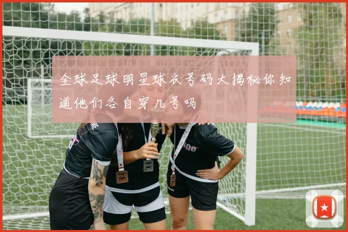 全球足球明星球衣号码大揭秘你知道他们各自穿几号吗