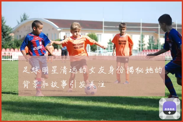 足球明星清远的女友身份揭秘她的背景和故事引发关注