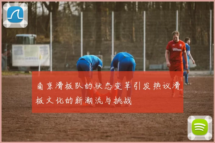 南京滑板队的状态变革引发热议滑板文化的新潮流与挑战