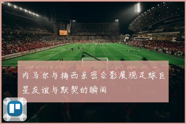 内马尔与梅西亲密合影展现足球巨星友谊与默契的瞬间