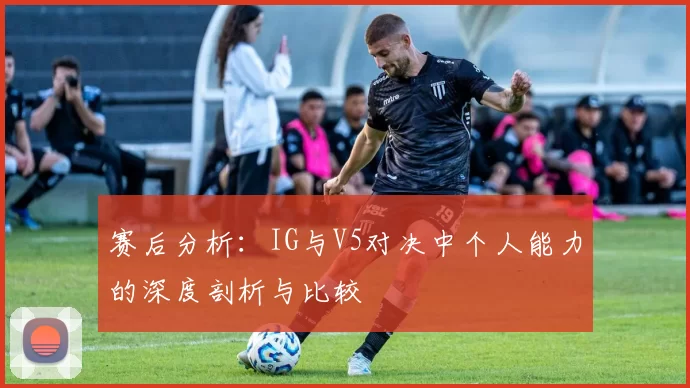 赛后分析：IG与V5对决中个人能力的深度剖析与比较