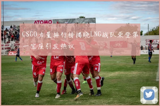 CSGO力量排行榜揭晓LNG战队荣登第一宝座引发热议