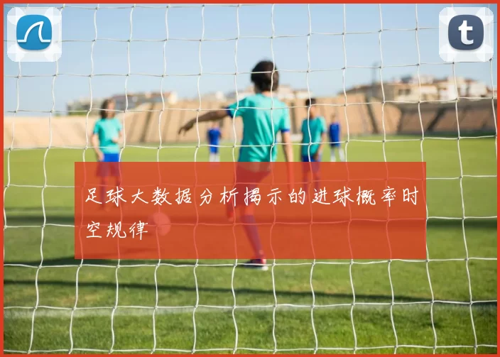 足球大数据分析揭示的进球概率时空规律