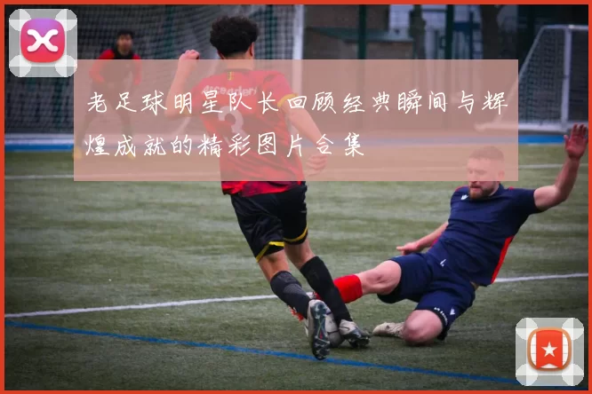 老足球明星队长回顾经典瞬间与辉煌成就的精彩图片合集