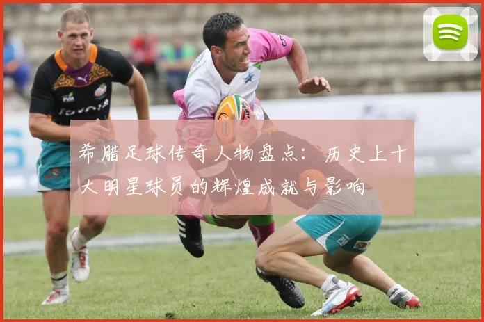 希腊足球传奇人物盘点：历史上十大明星球员的辉煌成就与影响
