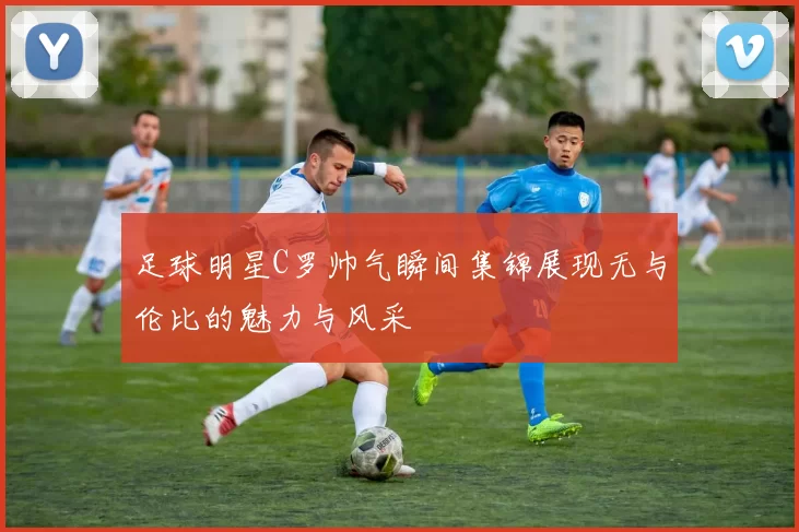 足球明星C罗帅气瞬间集锦展现无与伦比的魅力与风采
