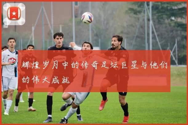 辉煌岁月中的传奇足坛巨星与他们的伟大成就