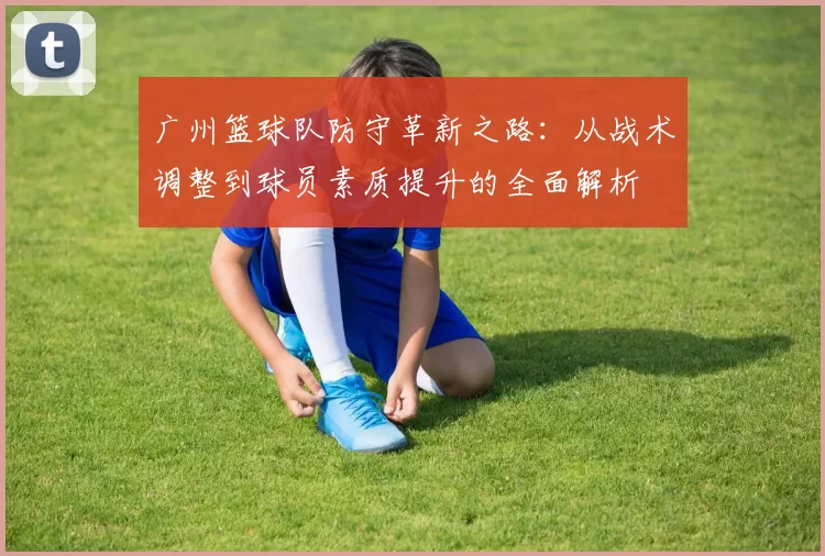 广州篮球队防守革新之路：从战术调整到球员素质提升的全面解析