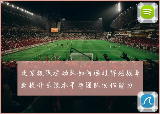 北京极限运动队如何通过阵地战革新提升竞技水平与团队协作能力