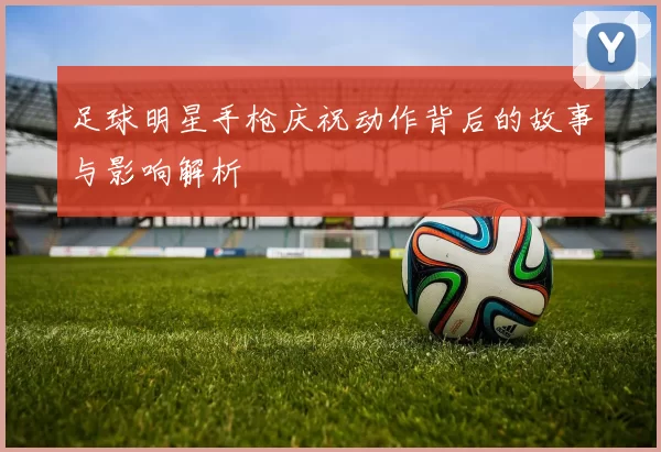 足球明星手枪庆祝动作背后的故事与影响解析