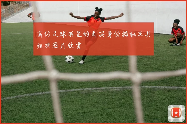 高仿足球明星的真实身份揭秘及其经典图片欣赏