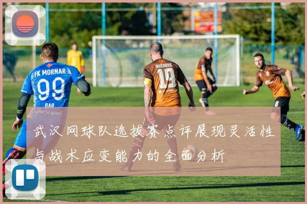 武汉网球队选拔赛点评展现灵活性与战术应变能力的全面分析