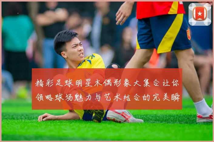 精彩足球明星木偶形象大集合让你领略球场魅力与艺术结合的完美瞬间
