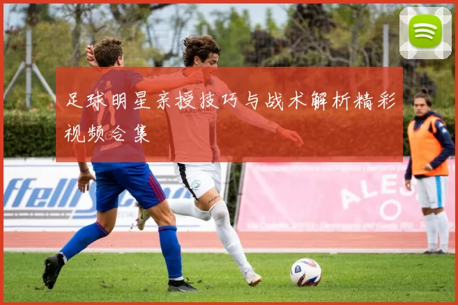 足球明星亲授技巧与战术解析精彩视频合集