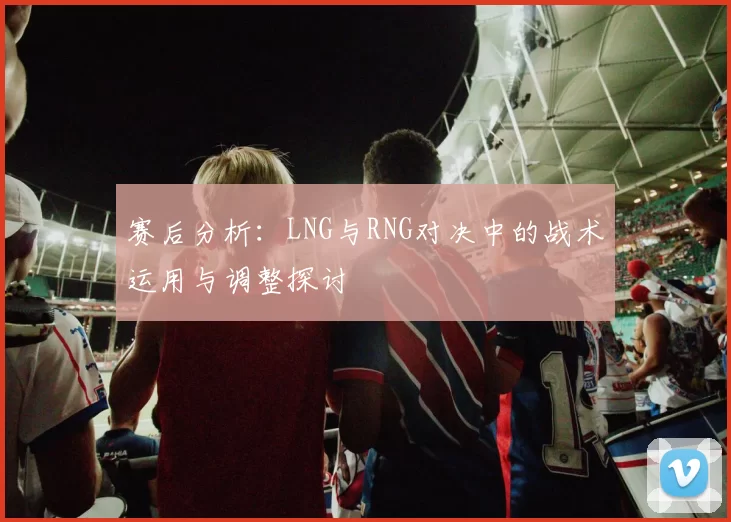 赛后分析：LNG与RNG对决中的战术运用与调整探讨
