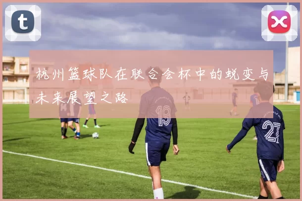 杭州篮球队在联合会杯中的蜕变与未来展望之路