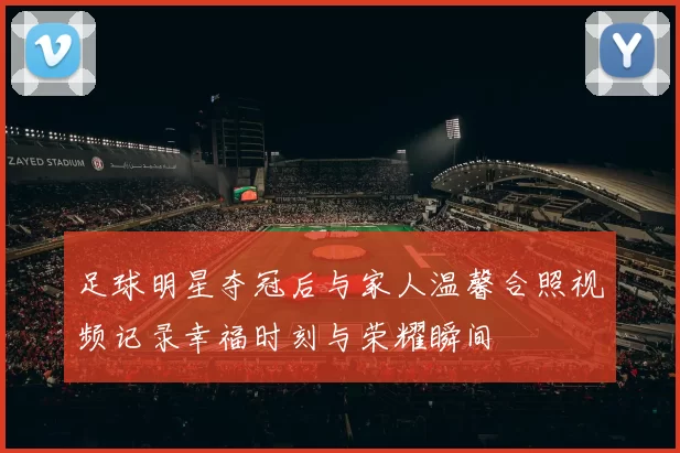 足球明星夺冠后与家人温馨合照视频记录幸福时刻与荣耀瞬间