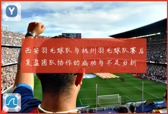 西安羽毛球队与杭州羽毛球队赛后复盘团队协作的成功与不足分析