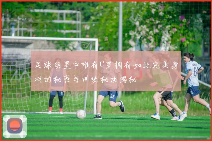 足球明星中唯有C罗拥有如此完美身材的秘密与训练秘诀揭秘