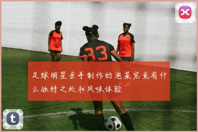 足球明星亲手制作的泡菜究竟有什么独特之处和风味体验