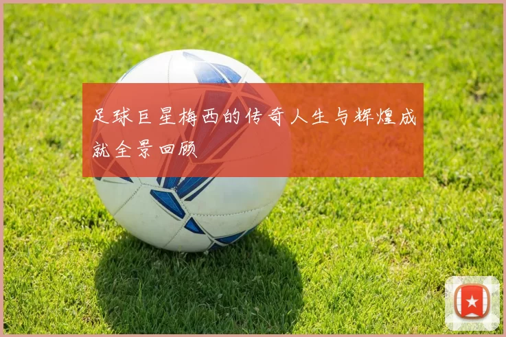 足球巨星梅西的传奇人生与辉煌成就全景回顾