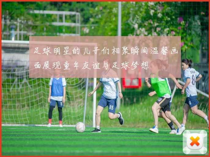 足球明星的儿子们相聚瞬间温馨画面展现童年友谊与足球梦想