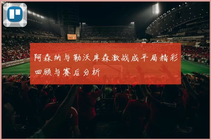 阿森纳与勒沃库森激战成平局精彩回顾与赛后分析