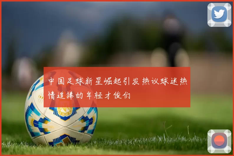 中国足球新星崛起引发热议球迷热情追捧的年轻才俊们