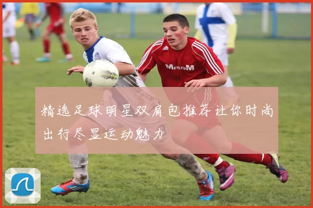 精选足球明星双肩包推荐让你时尚出行尽显运动魅力