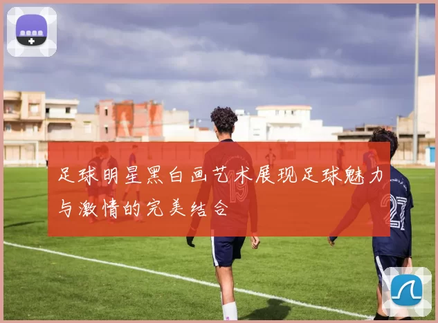 足球明星黑白画艺术展现足球魅力与激情的完美结合