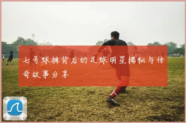 七号球裤背后的足球明星揭秘与传奇故事分享
