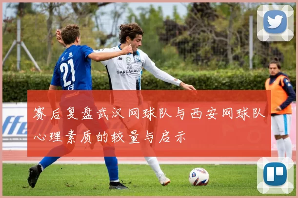 赛后复盘武汉网球队与西安网球队心理素质的较量与启示