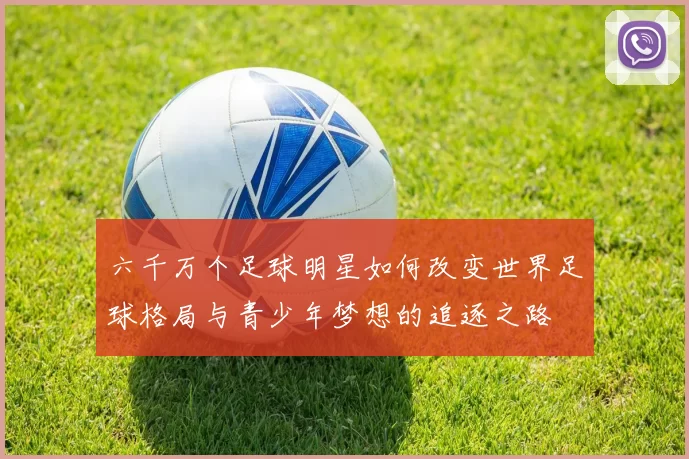六千万个足球明星如何改变世界足球格局与青少年梦想的追逐之路