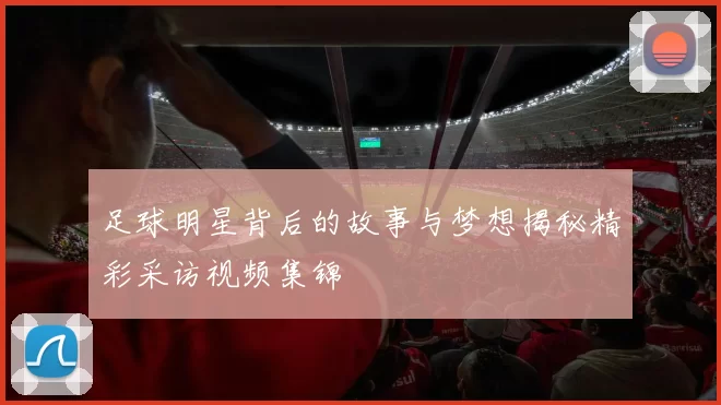 足球明星背后的故事与梦想揭秘精彩采访视频集锦