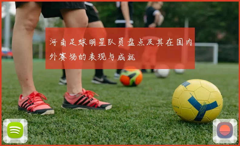 河南足球明星队员盘点及其在国内外赛场的表现与成就