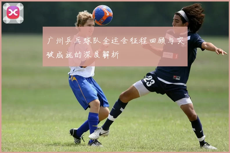 广州乒乓球队全运会征程回顾与突破成就的深度解析