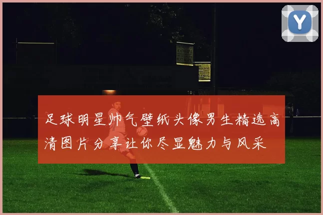 足球明星帅气壁纸头像男生精选高清图片分享让你尽显魅力与风采