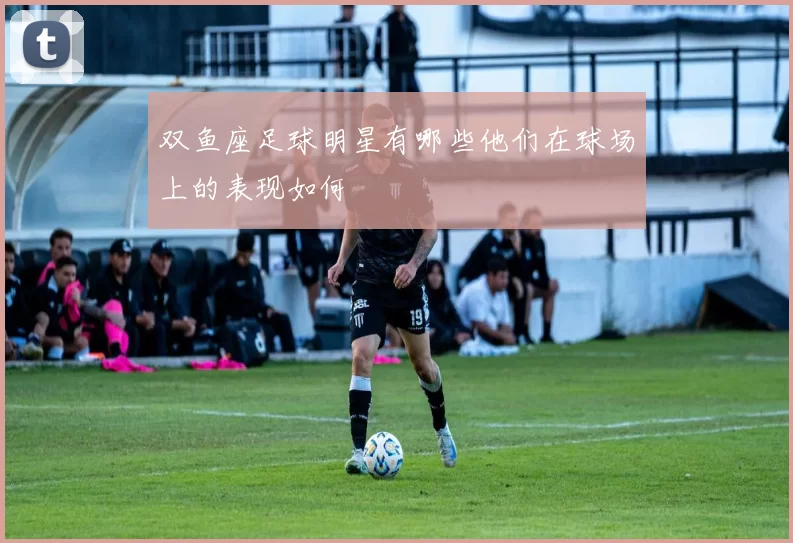 双鱼座足球明星有哪些他们在球场上的表现如何