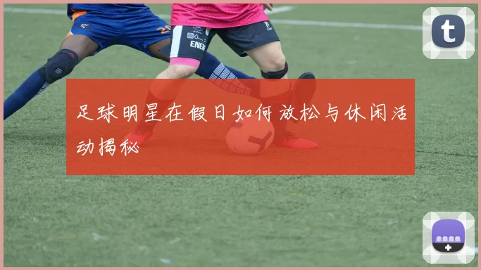 足球明星在假日如何放松与休闲活动揭秘