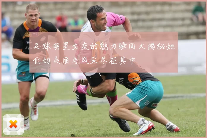足球明星女友的魅力瞬间大揭秘她们的美丽与风采尽在其中