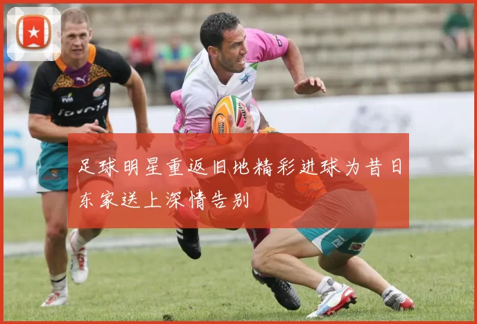 足球明星重返旧地精彩进球为昔日东家送上深情告别