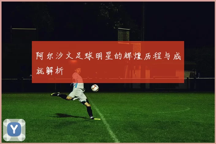 阿尔沙文足球明星的辉煌历程与成就解析