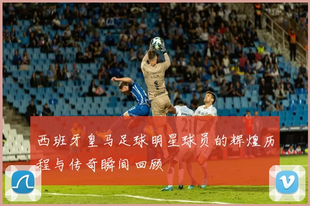 西班牙皇马足球明星球员的辉煌历程与传奇瞬间回顾
