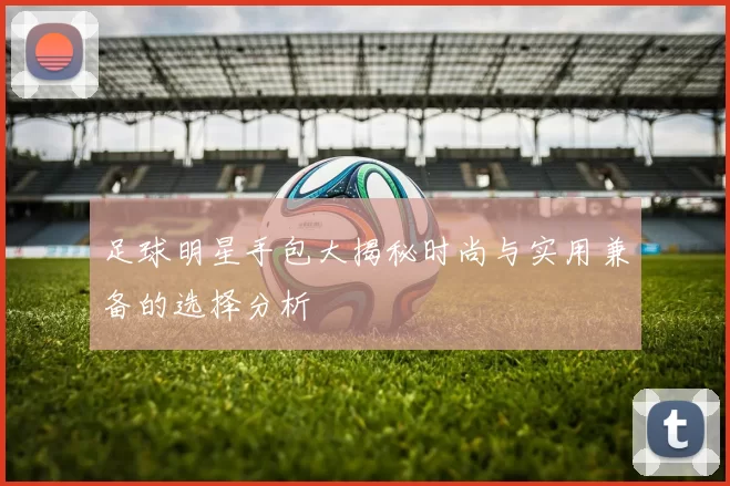 足球明星手包大揭秘时尚与实用兼备的选择分析