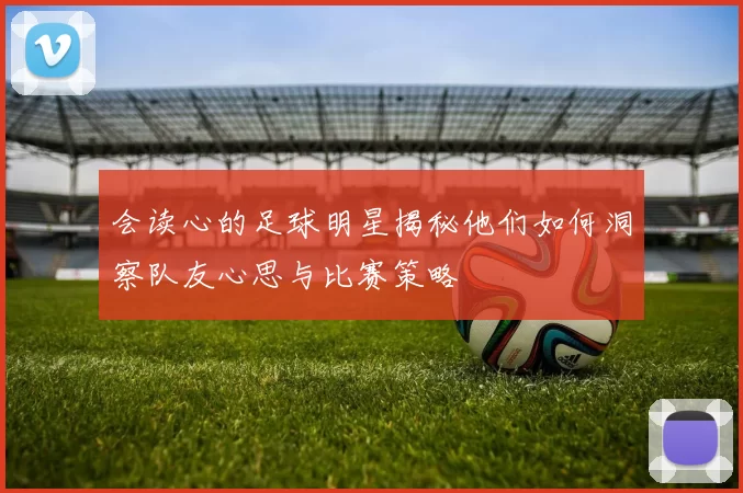 会读心的足球明星揭秘他们如何洞察队友心思与比赛策略